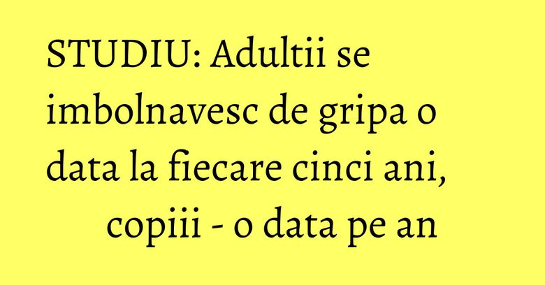 STUDIU: Adultii se imbolnavesc de gripa o data la fiecare cinci ani, copiii - o data pe an STUDIU: Adultii se imbolnavesc de gripa o data la fiecare cinci ani, copiii - o data pe an