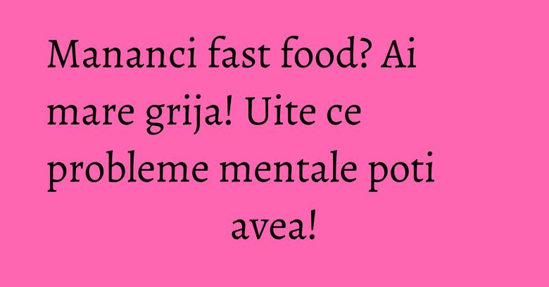 Mananci fast food? Ai mare grija! Uite ce probleme mentale poti avea!