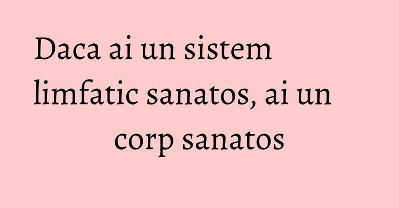 Daca ai un sistem limfatic sanatos, ai un corp sanatos Daca ai un sistem limfatic sanatos, ai un corp sanatos