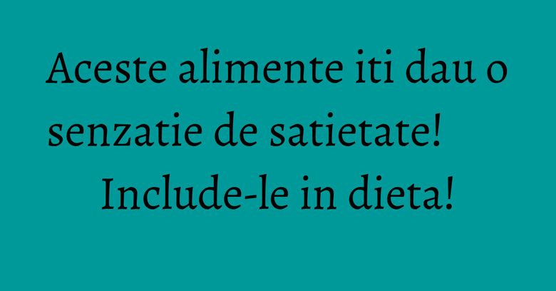 Aceste alimente iti dau o senzatie de satietate! Include-le in dieta!