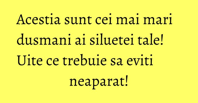 Acestia sunt cei mai mari dusmani ai siluetei tale! Uite ce trebuie sa eviti neaparat!
