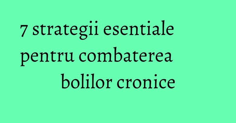 7 strategii esentiale pentru combaterea bolilor cronice