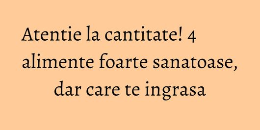 Atentie la cantitate! 4 alimente foarte sanatoase, dar care te ingrasa