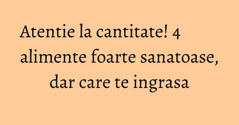 Atentie la cantitate! 4 alimente foarte sanatoase, dar care te ingrasa Atentie la cantitate! 4 alimente foarte sanatoase, dar care te ingrasa