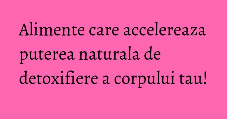 Alimente care accelereaza puterea naturala de detoxifiere a corpului tau!