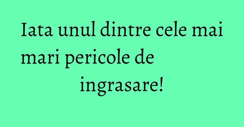 Iata unul dintre cele mai mari pericole de ingrasare!