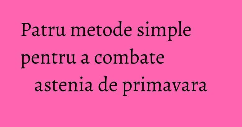 Patru metode simple pentru a combate astenia de primavara Patru metode simple pentru a combate astenia de primavara