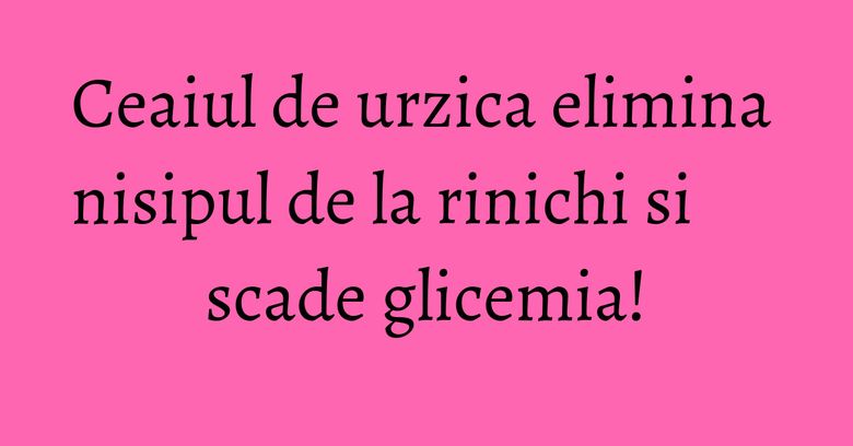 Ceaiul de urzica elimina nisipul de la rinichi si scade glicemia!