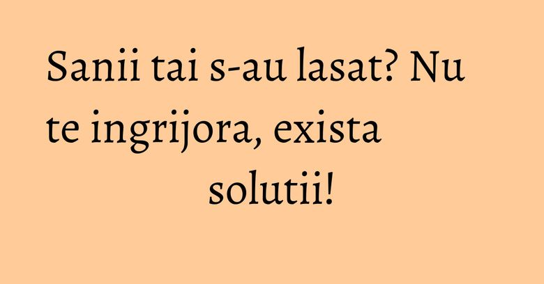 Sanii tai s-au lasat? Nu te ingrijora, exista solutii!