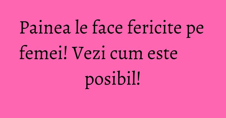 Painea le face fericite pe femei! Vezi cum este posibil!