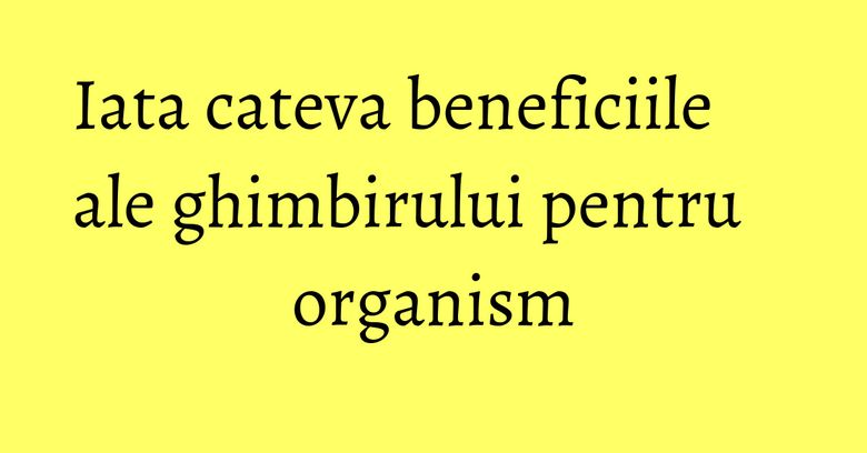 Iata cateva beneficiile ale ghimbirului pentru organism