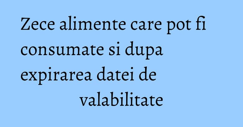 Zece alimente care pot fi consumate si dupa expirarea datei de valabilitate Zece alimente care pot fi consumate si dupa expirarea datei de valabilitate