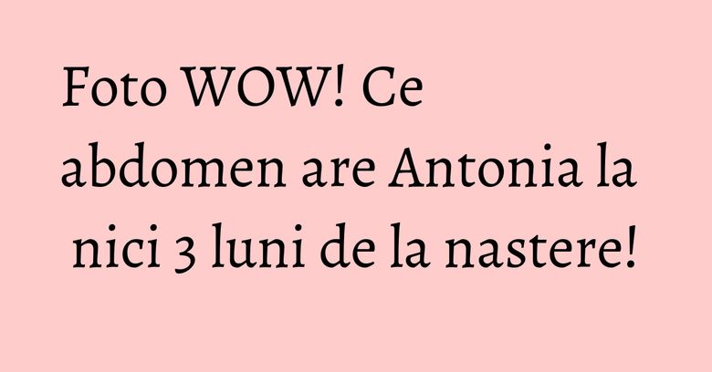 Foto WOW! Ce abdomen are Antonia la nici 3 luni de la nastere!