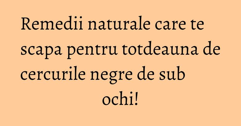 Remedii naturale care te scapa pentru totdeauna de cercurile negre de sub ochi!