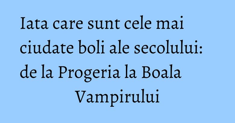 Iata care sunt cele mai ciudate boli ale secolului: de la Progeria la Boala Vampirului