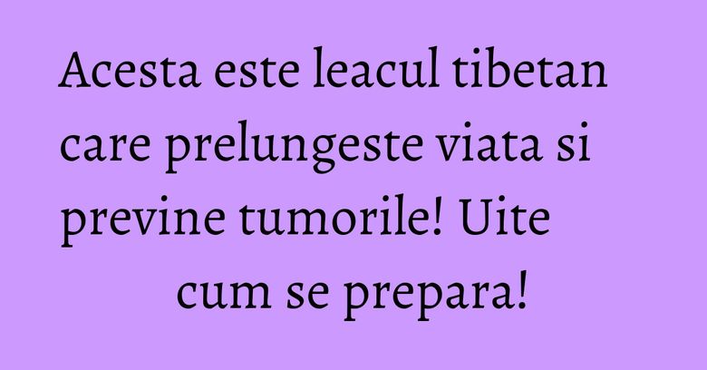 Acesta este leacul tibetan care prelungeste viata si previne tumorile! Uite cum se prepara!