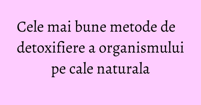 Cele mai bune metode de detoxifiere a organismului pe cale naturala Cele mai bune metode de detoxifiere a organismului pe cale naturala
