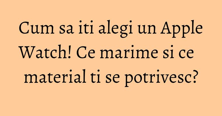 Cum sa iti alegi un Apple Watch! Ce marime si ce material ti se potrivesc? Cum sa iti alegi un Apple Watch! Ce marime si ce material ti se potrivesc?