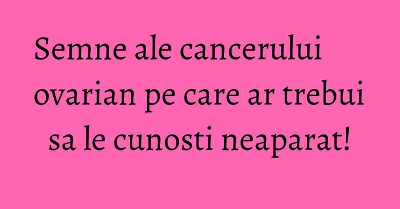 Semne ale cancerului ovarian pe care ar trebui sa le cunosti neaparat!