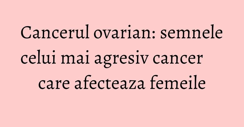 Cancerul ovarian: semnele celui mai agresiv cancer care afecteaza femeile