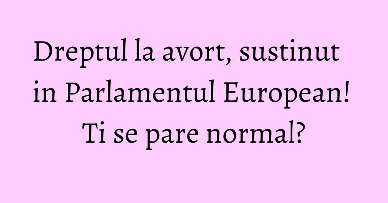 Dreptul la avort, sustinut in Parlamentul European! Ti se pare normal?