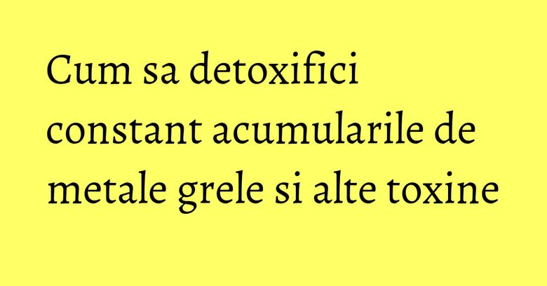 Cum sa detoxifici constant acumularile de metale grele si alte toxine Cum sa detoxifici constant acumularile de metale grele si alte toxine