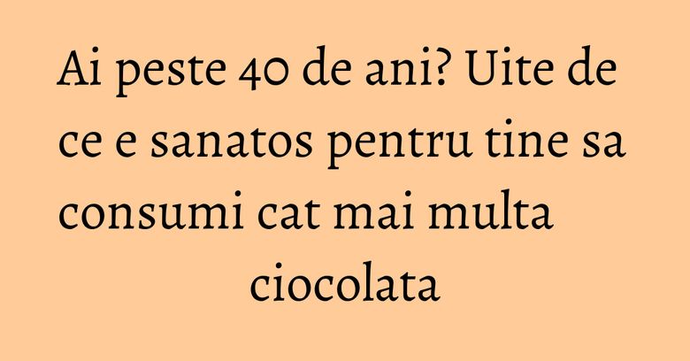 Ai peste 40 de ani? Uite de ce e sanatos pentru tine sa consumi cat mai multa ciocolata