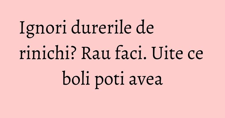 Ignori durerile de rinichi? Rau faci. Uite ce boli poti avea Ignori durerile de rinichi? Rau faci. Uite ce boli poti avea