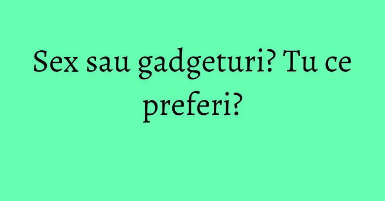 Sex sau gadgeturi? Tu ce preferi?
