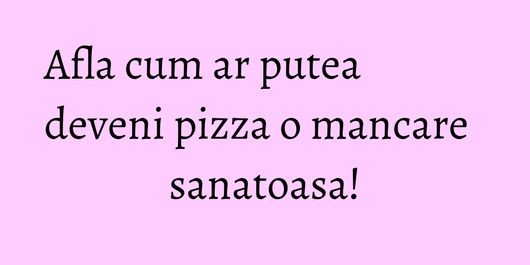 Afla cum ar putea deveni pizza o mancare sanatoasa!