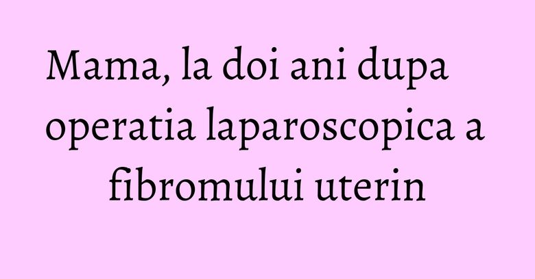 Mama, la doi ani dupa operatia laparoscopica a fibromului uterin Mama, la doi ani dupa operatia laparoscopica a fibromului uterin