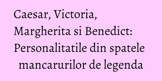 Caesar, Victoria, Margherita si Benedict: Personalitatile din spatele mancarurilor de legenda