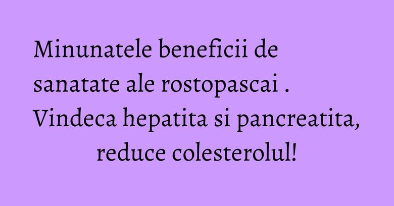 Minunatele beneficii de sanatate ale rostopascai . Vindeca hepatita si pancreatita, reduce colesterolul!