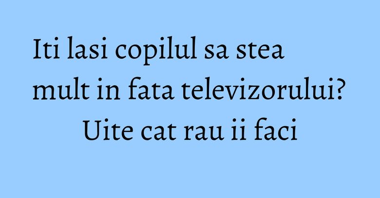Iti lasi copilul sa stea mult in fata televizorului? Uite cat rau ii faci Iti lasi copilul sa stea mult in fata televizorului? Uite cat rau ii faci