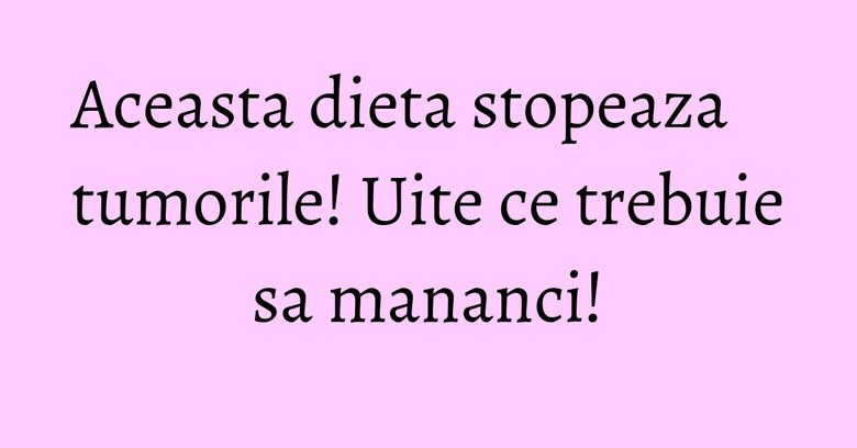 Aceasta dieta stopeaza tumorile! Uite ce trebuie sa mananci!