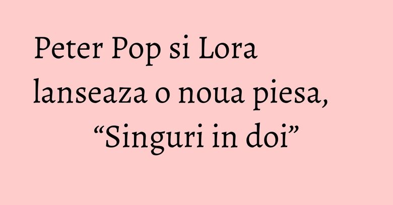 Peter Pop si Lora lanseaza o noua piesa, “Singuri in doi” Peter Pop si Lora lanseaza o noua piesa, “Singuri in doi”