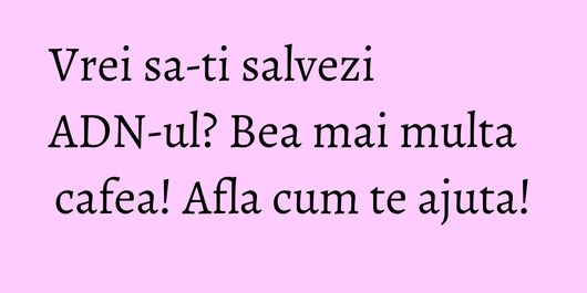 Vrei sa-ti salvezi ADN-ul? Bea mai multa cafea! Afla cum te ajuta!