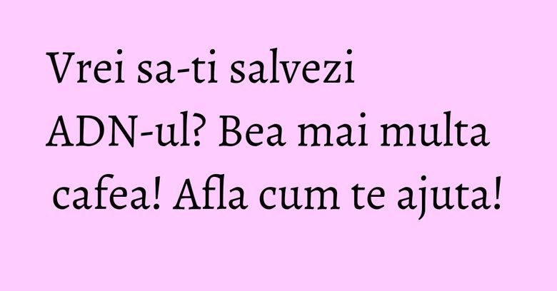 Vrei sa-ti salvezi ADN-ul? Bea mai multa cafea! Afla cum te ajuta! Vrei sa-ti salvezi ADN-ul? Bea mai multa cafea! Afla cum te ajuta!