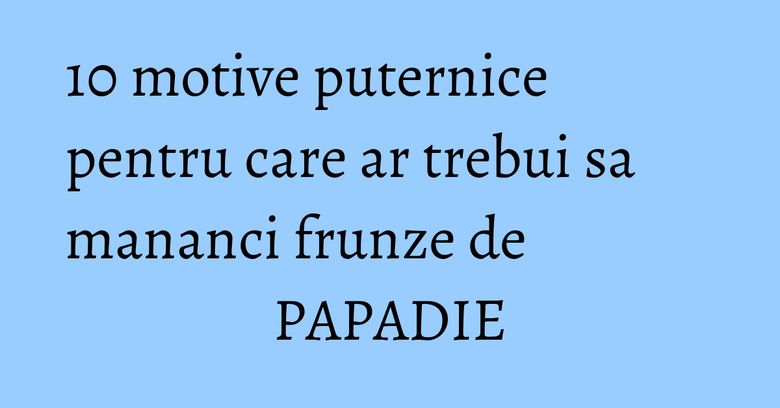 10 motive puternice pentru care ar trebui sa mananci frunze de PAPADIE