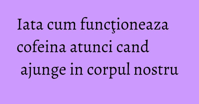Iata cum funcţioneaza cofeina atunci cand ajunge in corpul nostru Iata cum funcţioneaza cofeina atunci cand ajunge in corpul nostru