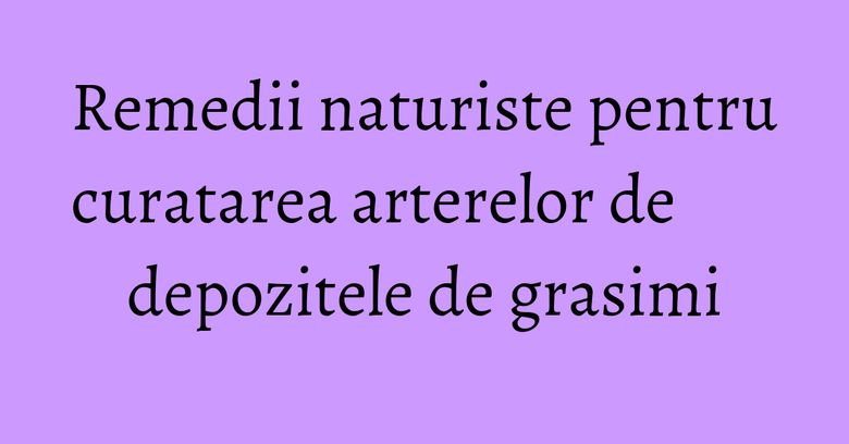 Remedii naturiste pentru curatarea arterelor de depozitele de grasimi Remedii naturiste pentru curatarea arterelor de depozitele de grasimi