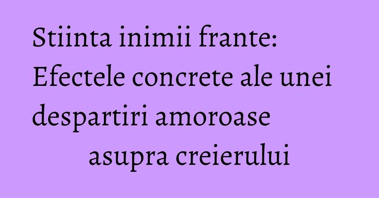 Stiinta inimii frante: Efectele concrete ale unei despartiri amoroase asupra creierului Stiinta inimii frante: Efectele concrete ale unei despartiri amoroase asupra creierului
