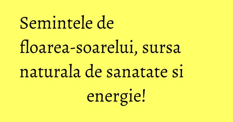 Semintele de floarea-soarelui, sursa naturala de sanatate si energie!