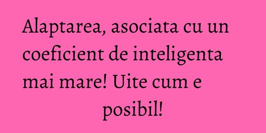 Alaptarea, asociata cu un coeficient de inteligenta mai mare! Uite cum e posibil!