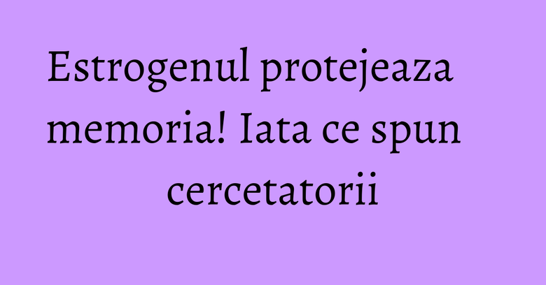 Estrogenul protejeaza memoria! Iata ce spun cercetatorii Estrogenul protejeaza memoria! Iata ce spun cercetatorii