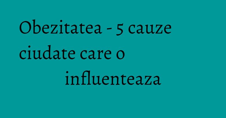 Obezitatea - 5 cauze ciudate care o influenteaza Obezitatea - 5 cauze ciudate care o influenteaza