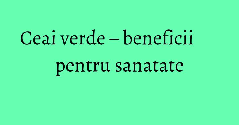 Ceai verde – beneficii pentru sanatate