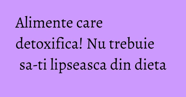 Alimente care detoxifica! Nu trebuie sa-ti lipseasca din dieta