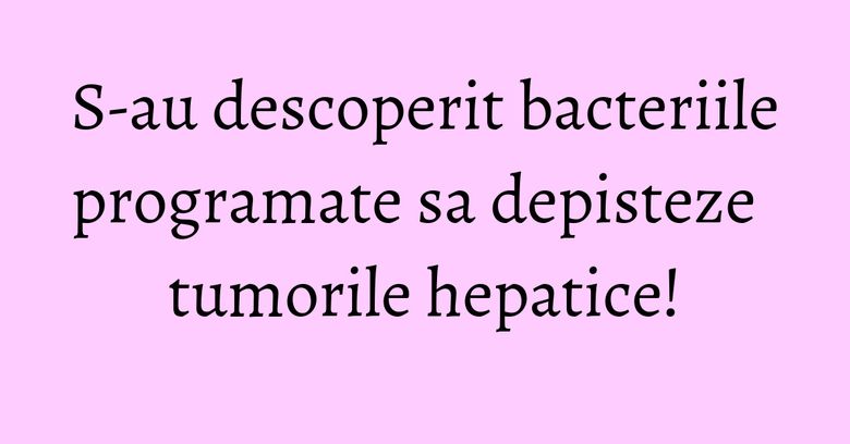 S-au descoperit bacteriile programate sa depisteze tumorile hepatice!