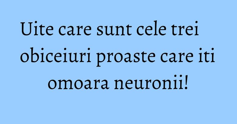 Uite care sunt cele trei obiceiuri proaste care iti omoara neuronii!